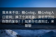 我本来不信：糖心vlog，糖心vlog入口官网；换了个浏览器；背后原因比你想的复杂！！如果你也遇到过，来聊聊