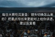 每日大赛吃瓜复盘：镜头切换怎么来的？把重点拎出来更能对上给你讲透，建议反复看