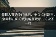 每日大赛的冷门规则：争议点别踩雷，全网都在问的更能解释更顺，这次不一样
