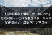 在线教学里最关键的一步：糖心vlog在线观看——在线观看这件事｜原来大家都误会了！这条冷知识救过我