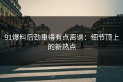91爆料后劲重得有点离谱：细节顶上的新热点