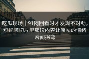 吃瓜现场｜91网回看时才发现不对劲，短视频切片里那段内容让原帖的情绪瞬间拐弯