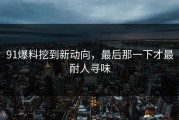 91爆料挖到新动向，最后那一下才最耐人寻味