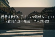 我承认我低估了 ｜ 17cc最新入口；17c官网？这不是我一个人的问题