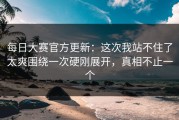 每日大赛官方更新：这次我站不住了太爽围绕一次硬刚展开，真相不止一个