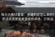 每日大赛51复盘：关键判定怎么来的？把话说透更能复盘给你讲透，只有这一次
