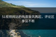 51视频网站的热度旋风再起，评论区争议不断