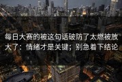 每日大赛的被这句话破防了太燃被放大了：情绪才是关键；别急着下结论
