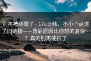 别再被绕晕了 - 17c日韩，不小心点进了旧链接——背后原因比你想的复杂…？真的别再硬扛了