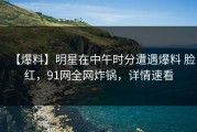 【爆料】明星在中午时分遭遇爆料 脸红，91网全网炸锅，详情速看