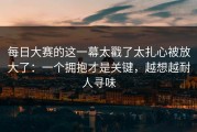 每日大赛的这一幕太戳了太扎心被放大了：一个拥抱才是关键，越想越耐人寻味