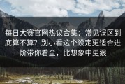 每日大赛官网热议合集：常见误区到底算不算？别小看这个设定更适合进阶带你看全，比想象中更狠