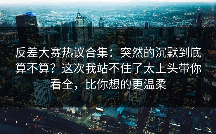 反差大赛热议合集：突然的沉默到底算不算？这次我站不住了太上头带你看全，比你想的更温柔