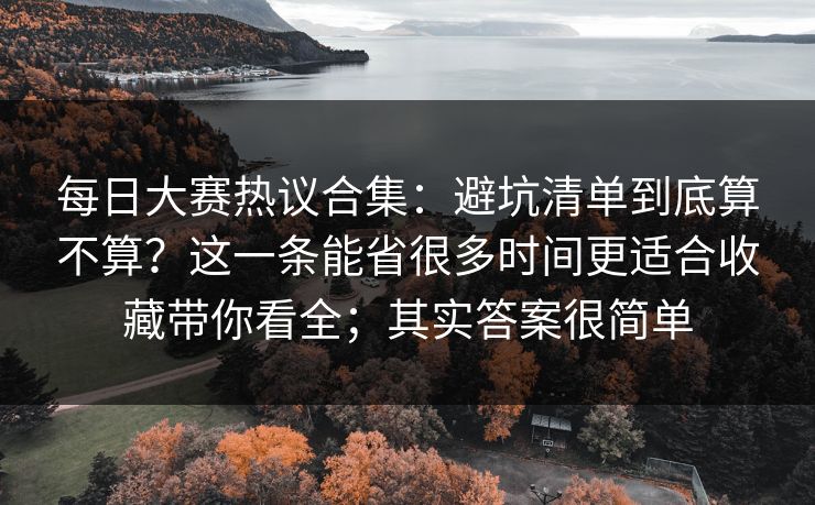 每日大赛热议合集：避坑清单到底算不算？这一条能省很多时间更适合收藏带你看全；其实答案很简单