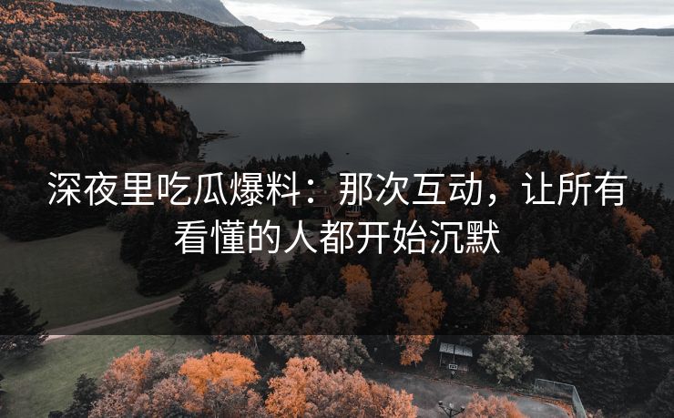 深夜里吃瓜爆料：那次互动，让所有看懂的人都开始沉默