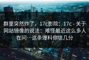 群里突然炸了，17c影院：17c - 关于网站镜像的说法：难怪最近这么多人在问…这条爆料你信几分