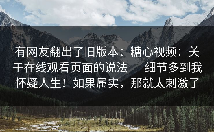有网友翻出了旧版本：糖心视频：关于在线观看页面的说法 ｜ 细节多到我怀疑人生！如果属实，那就太刺激了