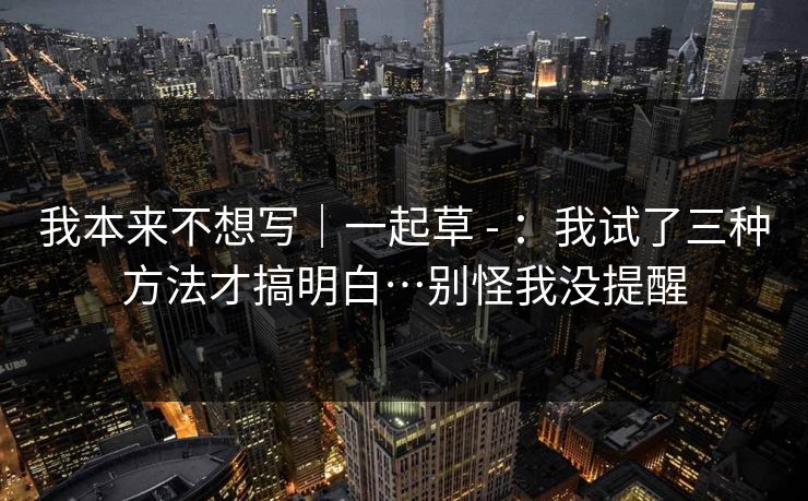 我本来不想写｜一起草 - ：我试了三种方法才搞明白…别怪我没提醒