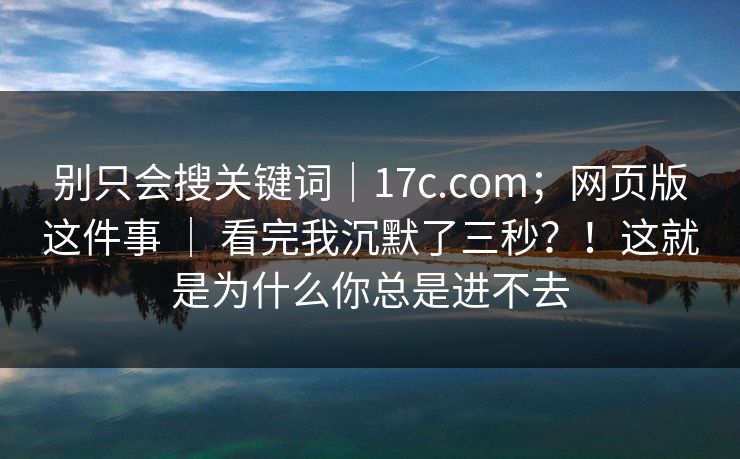别只会搜关键词｜17c.com；网页版这件事 ｜ 看完我沉默了三秒？！这就是为什么你总是进不去