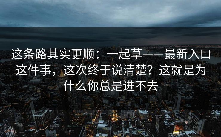 这条路其实更顺：一起草——最新入口这件事，这次终于说清楚？这就是为什么你总是进不去